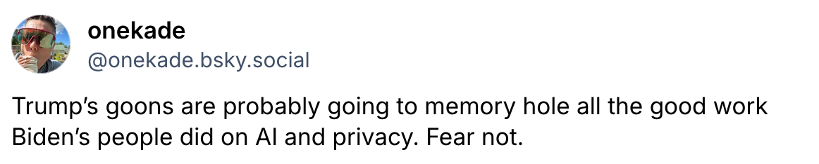 Trump’s goons are probably going to memory hole all the good work Biden’s people did on AI and privacy. Fear not.